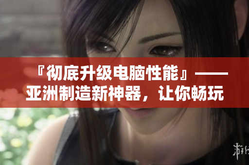 『彻底升级电脑性能』——亚洲制造新神器，让你畅玩软件不卡顿！