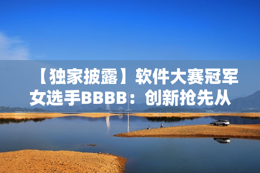【独家披露】软件大赛冠军女选手BBBB：创新抢先从用户体验出发