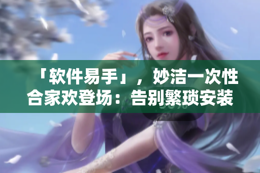 「软件易手」，妙洁一次性合家欢登场：告别繁琐安装，轻松换新软件选择！