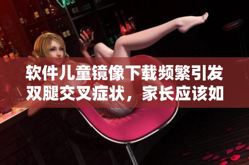 软件儿童镜像下载频繁引发双腿交叉症状，家长应该如何应对？