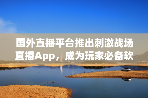 国外直播平台推出刺激战场直播App，成为玩家必备软件
