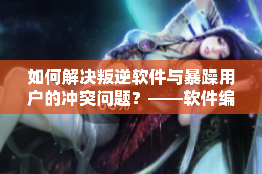 如何解决叛逆软件与暴躁用户的冲突问题？——软件编辑的心得分享