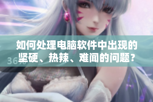 如何处理电脑软件中出现的坚硬、热辣、难闻的问题？——教你有效解决！