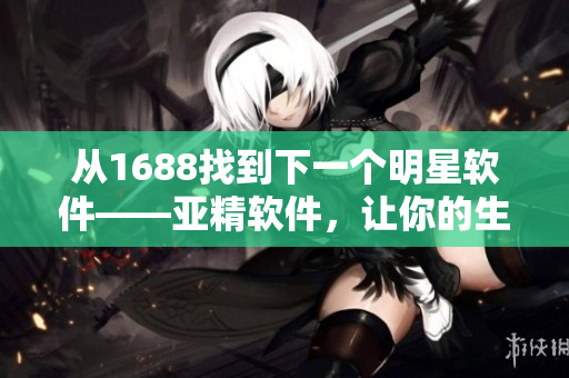 从1688找到下一个明星软件——亚精软件，让你的生意高速发展！