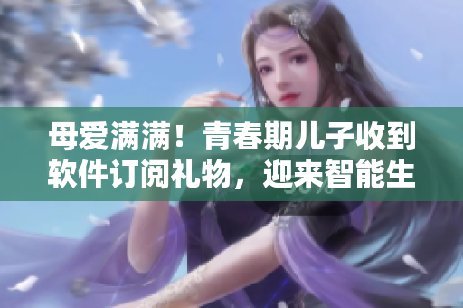 母爱满满！青春期儿子收到软件订阅礼物，迎来智能生活