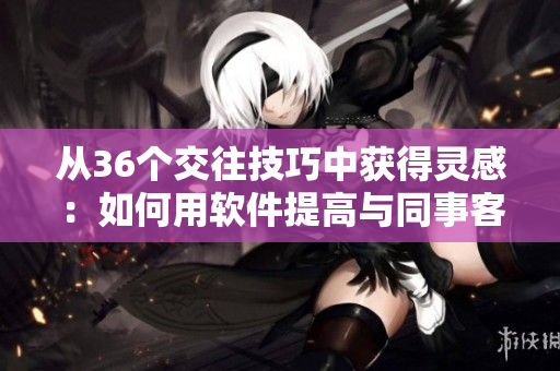 从36个交往技巧中获得灵感：如何用软件提高与同事客户沟通互动？