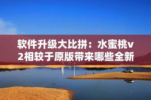 软件升级大比拼：水蜜桃v2相较于原版带来哪些全新功能与优化？