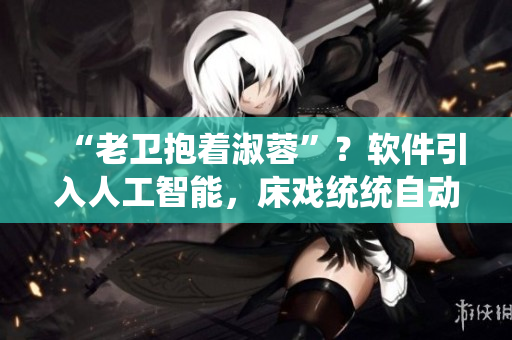 “老卫抱着淑蓉”？软件引入人工智能，床戏统统自动化！