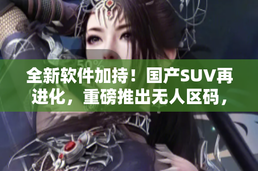 全新软件加持！国产SUV再进化，重磅推出无人区码，安全舒适体验再升级！