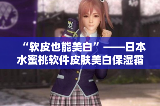 “软皮也能美白”——日本水蜜桃软件皮肤美白保湿霜效果完胜