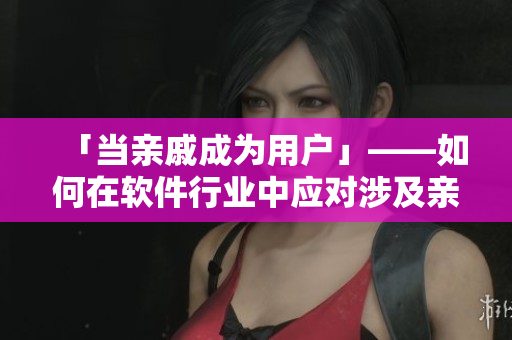 「当亲戚成为用户」——如何在软件行业中应对涉及亲属关系的情况？