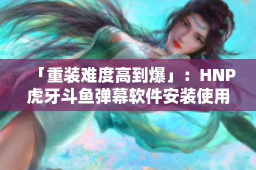 「重装难度高到爆」：HNP虎牙斗鱼弹幕软件安装使用详解