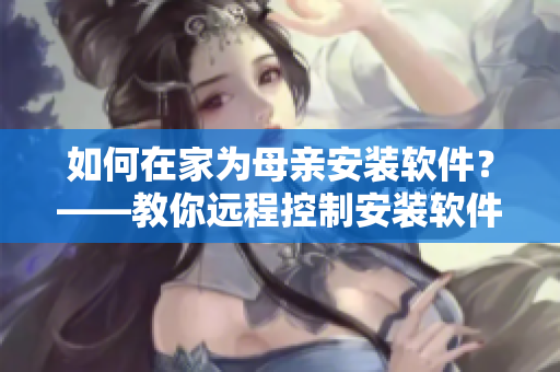 如何在家为母亲安装软件？——教你远程控制安装软件解决疫情难题！