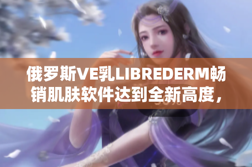 俄罗斯VE乳LIBREDERM畅销肌肤软件达到全新高度，用户评价惊人！