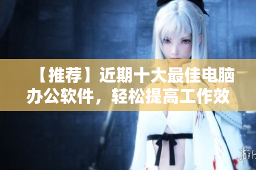 【推荐】近期十大最佳电脑办公软件，轻松提高工作效率！