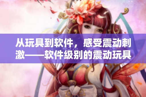 从玩具到软件，感受震动刺激——软件级别的震动玩具介绍