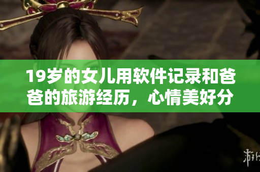 19岁的女儿用软件记录和爸爸的旅游经历，心情美好分享感受