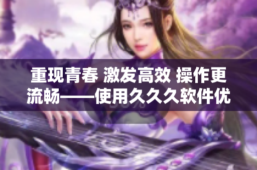 重现青春 激发高效 操作更流畅——使用久久久软件优化工具带来的好处