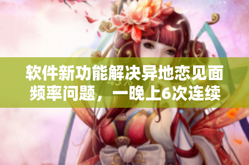 软件新功能解决异地恋见面频率问题，一晚上6次连续8天已不再是问题！