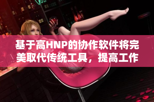 基于高HNP的协作软件将完美取代传统工具，提高工作效率