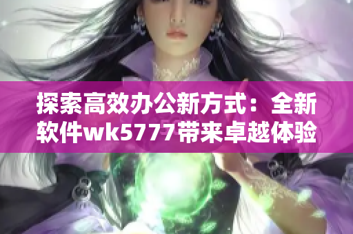 探索高效办公新方式：全新软件wk5777带来卓越体验