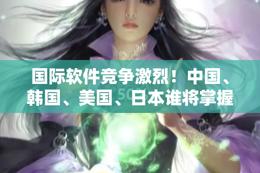 国际软件竞争激烈！中国、韩国、美国、日本谁将掌握未来科技先机？