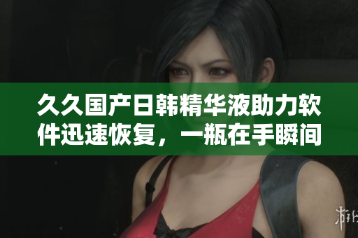 久久国产日韩精华液助力软件迅速恢复，一瓶在手瞬间提升软件效能