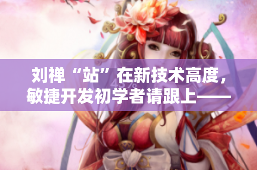 刘禅“站”在新技术高度，敏捷开发初学者请跟上——软件开发实践技巧