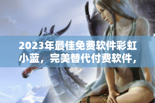 2023年最佳免费软件彩虹小蓝，完美替代付费软件，实用便捷，智能高效