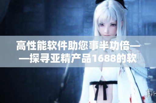 高性能软件助您事半功倍——探寻亚精产品1688的软件领域应用价值