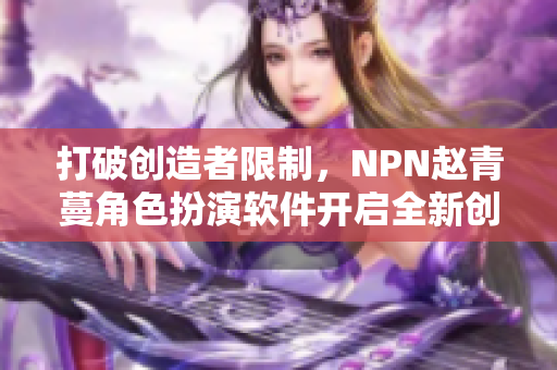 打破创造者限制，NPN赵青蔓角色扮演软件开启全新创意世界