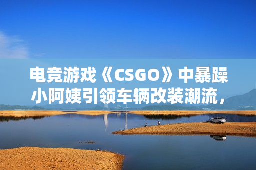 电竞游戏《CSGO》中暴躁小阿姨引领车辆改装潮流，赢得玩家疯狂点赞