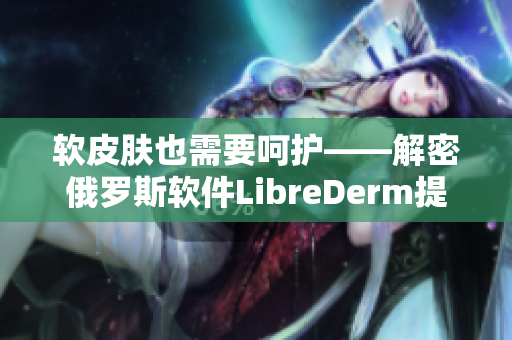 软皮肤也需要呵护——解密俄罗斯软件LibreDerm提供的强力VE乳