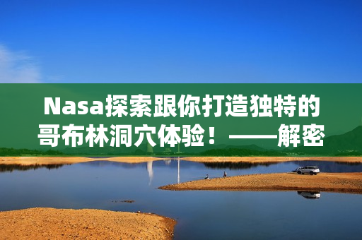 Nasa探索跟你打造独特的哥布林洞穴体验！——解密最新软件技术