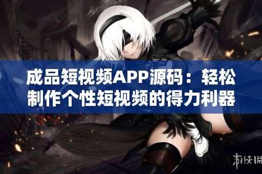 成品短视频APP源码：轻松制作个性短视频的得力利器