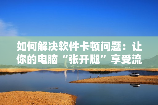如何解决软件卡顿问题：让你的电脑“张开腿”享受流畅体验