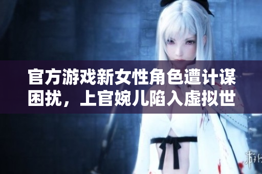 官方游戏新女性角色遭计谋困扰，上官婉儿陷入虚拟世界的险境
