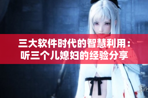 三大软件时代的智慧利用：听三个儿媳妇的经验分享