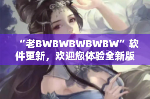 “老BWBWBWBWBW”软件更新，欢迎您体验全新版本！