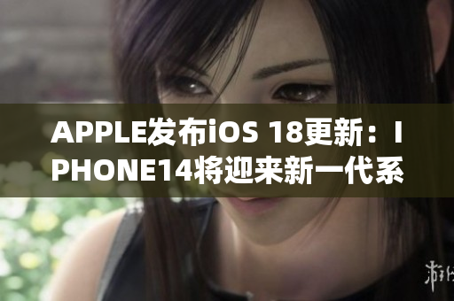 APPLE发布iOS 18更新：IPHONE14将迎来新一代系统优化