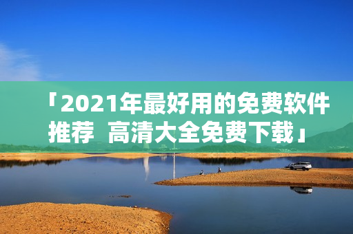 「2021年最好用的免费软件推荐  高清大全免费下载」