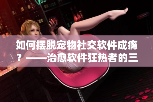 如何摆脱宠物社交软件成瘾？——治愈软件狂热者的三个有效方法