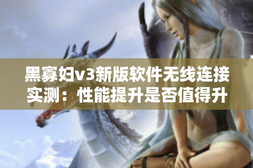 黑寡妇v3新版软件无线连接实测：性能提升是否值得升级？