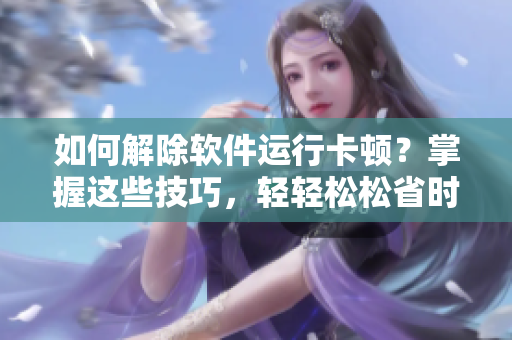 如何解除软件运行卡顿？掌握这些技巧，轻轻松松省时省心！