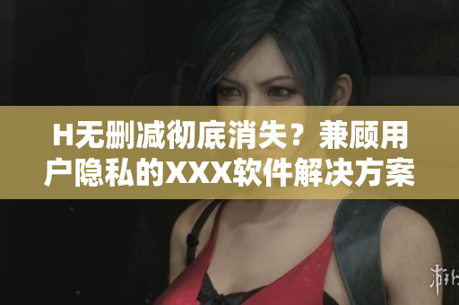 H无删减彻底消失？兼顾用户隐私的XXX软件解决方案推出！