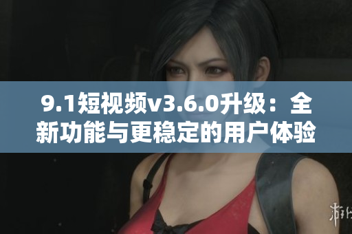 9.1短视频v3.6.0升级：全新功能与更稳定的用户体验