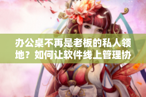 办公桌不再是老板的私人领地？如何让软件线上管理协同！