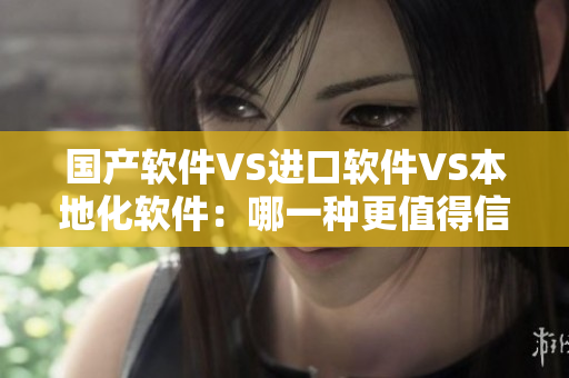 国产软件VS进口软件VS本地化软件：哪一种更值得信赖？