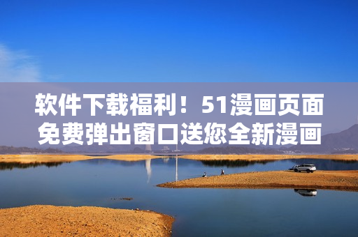 软件下载福利！51漫画页面免费弹出窗口送您全新漫画软件