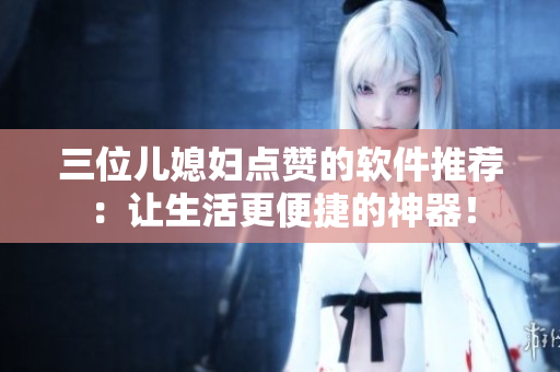 三位儿媳妇点赞的软件推荐：让生活更便捷的神器！